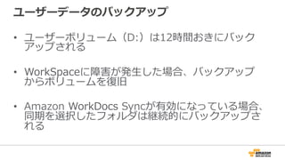 ユーザーデータのバックアップ
•  ユーザーボリューム（D:）は12時間おきにバック
アップされる
•  WorkSpaceに障害が発⽣生した場合、バックアップ
からボリュームを復復旧
•  Amazon  WorkDocs  Syncが有効になっている場合、
同期を選択したフォルダは継続的にバックアップさ
れる
 