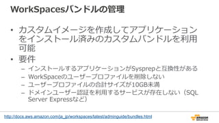 WorkSpacesバンドルの管理理
•  カスタムイメージを作成してアプリケーション
をインストール済みのカスタムバンドルを利利⽤用
可能
•  要件
–  インストールするアプリケーションがSysprepと互換性がある
–  WorkSpaceのユーザープロファイルを削除しない
–  ユーザープロファイルの合計サイズが10GB未満
–  ドメインユーザー認証を利利⽤用するサービスが存在しない（SQL  
Server  Expressなど）
http://docs.aws.amazon.com/ja_jp/workspaces/latest/adminguide/bundles.html
 