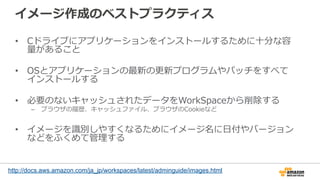 イメージ作成のベストプラクティス
•  Cドライブにアプリケーションをインストールするために⼗十分な容
量量があること
•  OSとアプリケーションの最新の更更新プログラムやパッチをすべて
インストールする
•  必要のないキャッシュされたデータをWorkSpaceから削除する
–  ブラウザの履履歴、キャッシュファイル、ブラウザのCookieなど
•  イメージを識識別しやすくなるためにイメージ名に⽇日付やバージョン
などをふくめて管理理する
http://docs.aws.amazon.com/ja_jp/workspaces/latest/adminguide/images.html
 