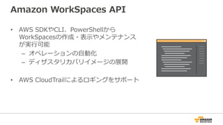 Amazon  WorkSpaces  API
•  AWS  SDKやCLI、PowerShellから
WorkSpacesの作成・表⽰示やメンテナンス
が実⾏行行可能
–  オペレーションの⾃自動化
–  ディザスタリカバリイメージの展開
•  AWS  CloudTrailによるロギングをサポート
 