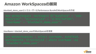 Amazon  WorkSpacesの展開
New-WKSWorkspace -Workspace @{"BundleID" = "wsb-
b0s22j3d7"; "DirectoryId" = "d-92673ef59b";
"UserName" = “blackbelt_demo_user"}
Get-WKSWorkspaces | select UserName, BundleId,
WorkspaceId, DirectoryId | where UserName -eq
‘blackbelt_demo_user'
blackbelt_demo_userというユーザーにPerformance BundleのWorkSpacesを作成
UserName = blacbelt_demo_userのWorkSpaceIdを取得
 