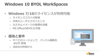 Windows  10  BYOL  WorkSpaces
•  Windows  7/10のライセンスが利利⽤用可能
–  ライセンスコストの削減
–  共有のユーザエクスペエンス
–  カスタムイメージの管理理を改善
–  MS  OﬃceのBYOLも可能
•  価格と要件
–  すべてのリージョンで、バンドル価格を
  $4/⽉月  削減
–  200台の利利⽤用から
 