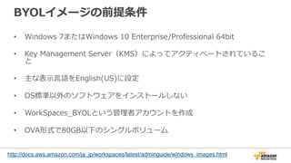 BYOLイメージの前提条件
•  Windows  7またはWindows  10  Enterprise/Professional  64bit
•  Key  Management  Server（KMS）によってアクティベートされているこ
と
•  主な表⽰示⾔言語をEnglish(US)に設定
•  OS標準以外のソフトウェアをインストールしない
•  WorkSpaces_̲BYOLという管理理者アカウントを作成
•  OVA形式で80GB以下のシングルボリューム
http://docs.aws.amazon.com/ja_jp/workspaces/latest/adminguide/windows_images.html
	
 