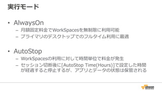 実⾏行行モード
•  AlwaysOn
–  ⽉月額固定料料⾦金金でWorkSpacesを無制限に利利⽤用可能
–  プライマリのデスクトップでのフルタイム利利⽤用に最適
•  AutoStop
–  WorkSpacesの利利⽤用に対して時間単位で料料⾦金金が発⽣生
–  セッション切切断後に[AutoStop  Time(Hours)]で設定した時間
が経過すると停⽌止するが、アプリとデータの状態は保管される
 