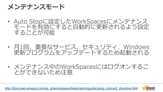 メンテナンスモード
•  Auto  Stopに設定したWorkSpacesにメンテナンス
モードを有効にすると⾃自動的に更更新されるよう設定
することが可能
•  ⽉月1回、重要なサービス、セキュリティ、Windows
更更新プログラムをアップデートするため起動される
•  メンテナンス中のWorkSpacesにはログオンするこ
とができないため注意
http://docs.aws.amazon.com/ja_jp/workspaces/latest/adminguide/using_connect_directory.html
 