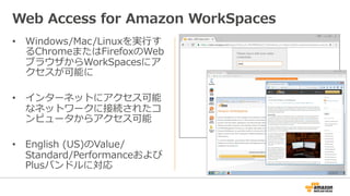 •  Windows/Mac/Linuxを実⾏行行す
るChromeまたはFirefoxのWeb
ブラウザからWorkSpacesにア
クセスが可能に
•  インターネットにアクセス可能
なネットワークに接続されたコ
ンピュータからアクセス可能
•  English  (US)のValue/
Standard/Performanceおよび
Plusバンドルに対応
Web  Access  for  Amazon  WorkSpaces
 