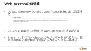 Web  Accessの有効化
•  Update  Directory  DetailsでWeb  AccessをEnableに設定す
る
•  2016/11/18以前に起動したWorkSpacesは再構築が必要
•  English  (US)のWorkSpacesのみがサポートされるため、⽇日
本語環境が必要な場合は⾔言語パックをインストールする
 