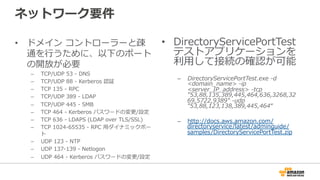 ネットワーク要件
•  ドメイン  コントローラーと疎
通を⾏行行うために、以下のポート
の開放が必要
–  TCP/UDP  53  -‐‑‒  DNS
–  TCP/UDP  88  -‐‑‒  Kerberos  認証
–  TCP  135  -‐‑‒  RPC
–  TCP/UDP  389  -‐‑‒  LDAP
–  TCP/UDP  445  -‐‑‒  SMB
–  TCP  464  -‐‑‒  Kerberos  パスワードの変更更/設定
–  TCP  636  -‐‑‒  LDAPS  (LDAP  over  TLS/SSL)
–  TCP  1024-‐‑‒65535  -‐‑‒  RPC  ⽤用ダイナミックポー
ト
–  UDP  123  -‐‑‒  NTP
–  UDP  137-‐‑‒139  -‐‑‒  Netlogon
–  UDP  464  -‐‑‒  Kerberos  パスワードの変更更/設定
•  DirectoryServicePortTest
テストアプリケーションを
利利⽤用して接続の確認が可能
–  DirectoryServicePortTest.exe  -‐‑‒d  
<domain_̲name>  -‐‑‒ip  
<server_̲IP_̲address>  -‐‑‒tcp  
"53,88,135,389,445,464,636,3268,32
69,5722,9389"  -‐‑‒udp  
"53,88,123,138,389,445,464“
–  http://docs.aws.amazon.com/
directoryservice/latest/adminguide/
samples/DirectoryServicePortTest.zip
 