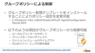グループポリシーによる制御
•  グループポリシー管理理テンプレートをインストール
することによりポリシー設定を変更更可能
–  C:Program  Files  (x86)TeradiciPCoIP  Agentconﬁguration
pcoip.adm
•  以下のような項⽬目がグループポリシーから制御可能
–  ローカルプリンターのサポート
–  クリップボードのリダイレクト
–  セッションレジュームのタイムアウト
–  PCoIPストリーミングの暗号強度度
http://docs.aws.amazon.com/ja_jp/workspaces/latest/adminguide/group_policy.html
Secure
 