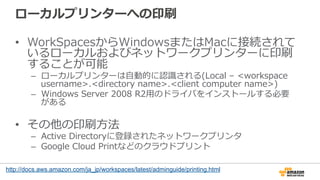 ローカルプリンターへの印刷
•  WorkSpacesからWindowsまたはMacに接続されて
いるローカルおよびネットワークプリンターに印刷
することが可能
–  ローカルプリンターは⾃自動的に認識識される(Local  –  <workspace  
username>.<directory  name>.<client  computer  name>)
–  Windows  Server  2008  R2⽤用のドライバをインストールする必要
がある
•  その他の印刷⽅方法
–  Active  Directoryに登録されたネットワークプリンタ
–  Google  Cloud  Printなどのクラウドプリント
http://docs.aws.amazon.com/ja_jp/workspaces/latest/adminguide/printing.html
 