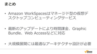 まとめ
•  Amazon  WorkSpacesはマネージド型の仮想デ
スクトップコンピューティングサービス
•  最新のアップデートにより時間課⾦金金、Graphic  
Bundle、Web  Accessなどに対応
•  ⼤大規模展開には最適なアーキテクチャ設計が必要
 