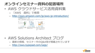 オンラインセミナー資料料の配置場所
•  AWS  クラウドサービス活⽤用資料料集
–  「AWS 　資料料」で検索索
–  http://aws.amazon.com/jp/aws-‐‑‒jp-‐‑‒introduction/
•  AWS  Solutions  Architect  ブログ
–  最新の情報、セミナー中のQ&A等が掲載されています
–  http://aws.typepad.com/sajp/
 