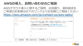 AWSの導⼊入、お問い合わせのご相談
AWSクラウド導⼊入に関するご質問、お⾒見見積り、資料料請求を
ご希望のお客様は以下のリンクよりお気軽にご相談ください
https://aws.amazon.com/jp/contact-‐‑‒us/aws-‐‑‒sales/
※「AWS 　問い合わせ」で検索索してください
 
