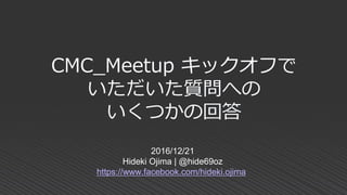 CMC_Meetup キックオフで
いただいた質問への
いくつかの回答
2016/12/21
Hideki Ojima | @hide69oz
https://www.facebook.com/hideki.ojima
 