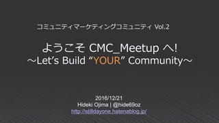 ようこそ CMC_Meetup へ!
～Let’s Build “YOUR” Community～
2016/12/21
Hideki Ojima | @hide69oz
http://stilldayone.hatenablog.jp/
コミュニティマーケティングコミュニティ Vol.2
 