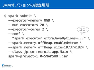 JVM
$ spark-submit 
--executor-memory 8GB 
--num-executors 20 
--executor-cores 2 
--conf 
"spark.executor.extraJavaOptions=..." 
--spark.memory.offHeap.enabled=true 
--spark.memory.offHeap.size=1073741824 
--class jp.co.recruit.app.Main 
spark-project-1.0-SNAPSHOT.jar
!
 