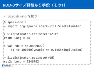 RDD 1
• SizeEstimator
$ spark-shell
> import org.apache.spark.util.SizeEstimator
> SizeEstimator.estimate("1234")
res0: Long = 48
> val rdd = sc.makeRDD(
(1 to 100000).map(e => e.toString).toSeq)
> SizeEstimator.estimate(rdd)
res2: Long = 7246792
 