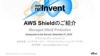© 2016, Amazon Web Services, Inc. or its Affiliates. All rights reserved.
Introduction to the Service: December 21, 2016
アマゾンウェブサービスジャパン
技術本部 シニアマネージャー プリンシパルソリューションアーキテクト
荒木靖宏 （yasuarak@amazon.co.jp)
AWS Shieldのご紹介
Managed DDoS Protection
 