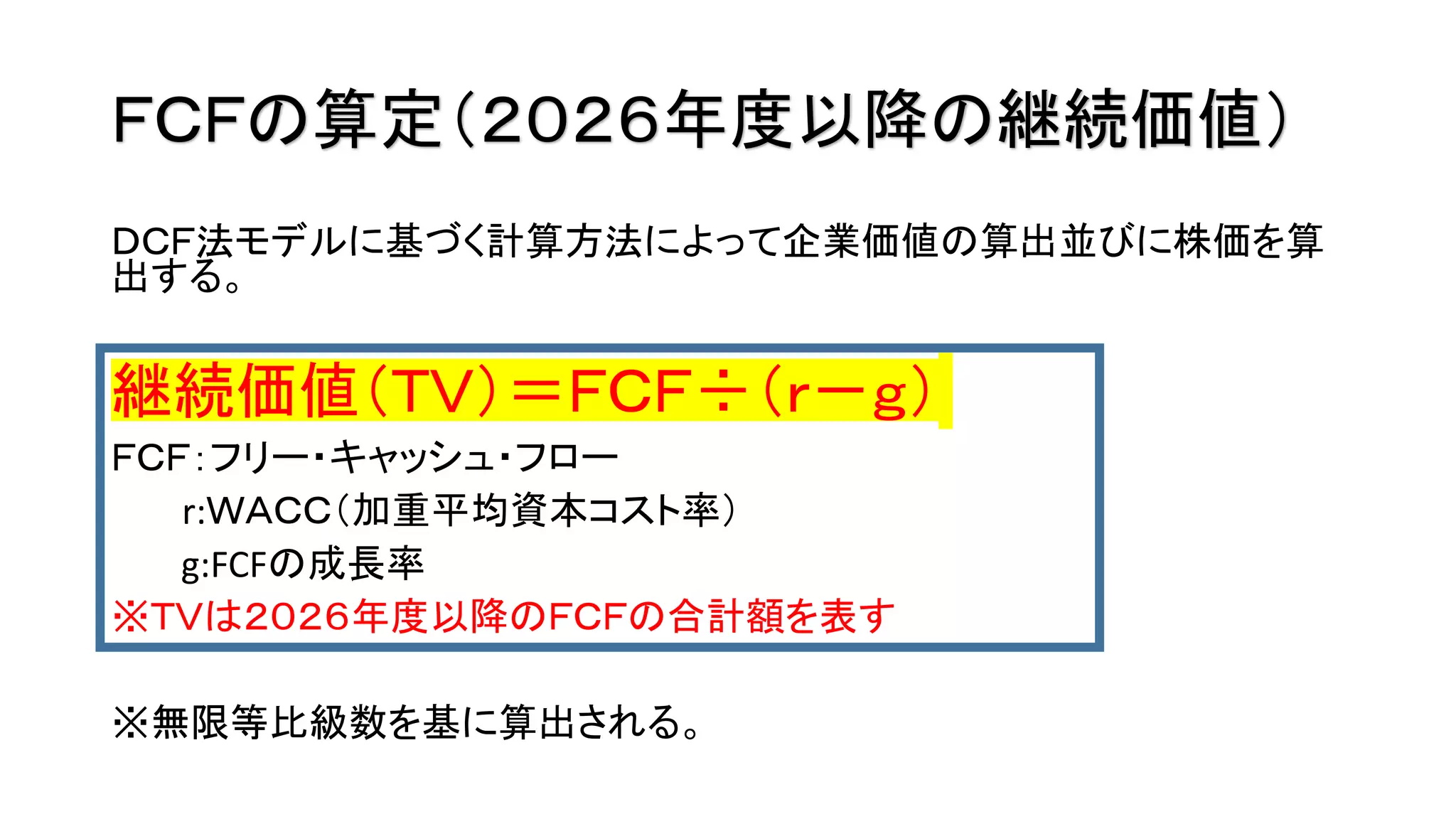 ＦＣＦの算定（２０２６年度以降の継続価値）
ＤＣＦ法モデルに基づく計算方法によって企業価値の算出並びに株価を算
出する。
継続価値（ＴＶ）＝ＦＣＦ÷（ｒ－ｇ）
ＦＣＦ：フリー・キャッシュ・フロー
r:ＷＡＣＣ（加重平均資本コスト率）
g:FCFの成長率
※ＴＶは２０２６年度以降のＦＣＦの合計額を表す
※無限等比級数を基に算出される。
 