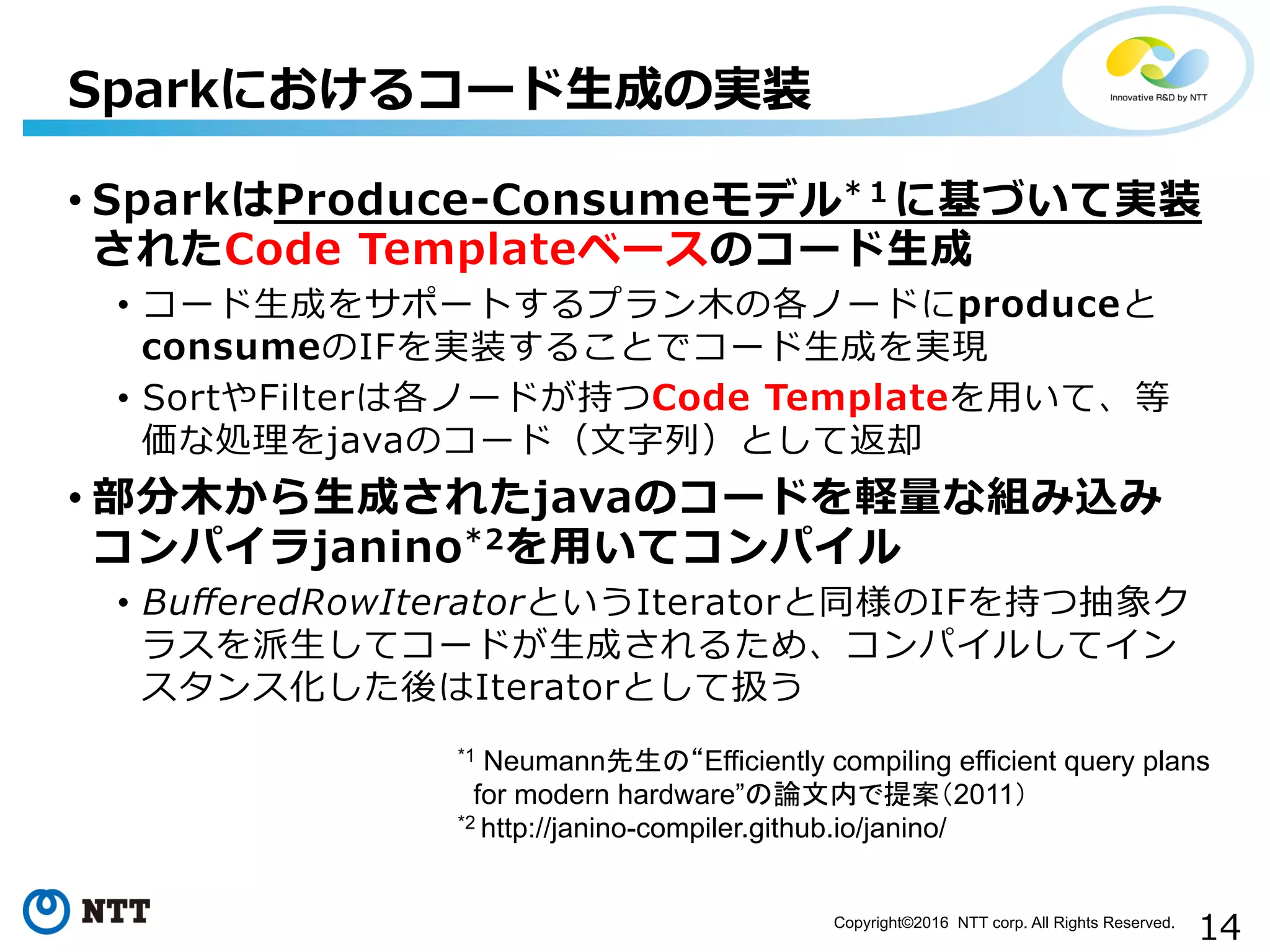 14Copyright©2016 NTT corp. All Rights Reserved.	
• SparkはProduce-‐‑‒Consumeモデル*１に基づいて実装
されたCode  Templateベースのコード⽣生成
•  コード⽣生成をサポートするプラン⽊木の各ノードにproduceと
consumeのIFを実装することでコード⽣生成を実現
•  SortやFilterは各ノードが持つCode  Templateを⽤用いて、等
価な処理理をjavaのコード（⽂文字列列）として返却
• 部分⽊木から⽣生成されたjavaのコードを軽量量な組み込み
コンパイラjanino*2を⽤用いてコンパイル
•  BuﬀeredRowIteratorというIteratorと同様のIFを持つ抽象ク
ラスを派⽣生してコードが⽣生成されるため、コンパイルしてイン
スタンス化した後はIteratorとして扱う
Sparkにおけるコード⽣生成の実装
*1 Neumann先生の“Efficiently compiling efficient query plans
for modern hardware”の論文内で提案（2011）
*2 http://janino-compiler.github.io/janino/
 