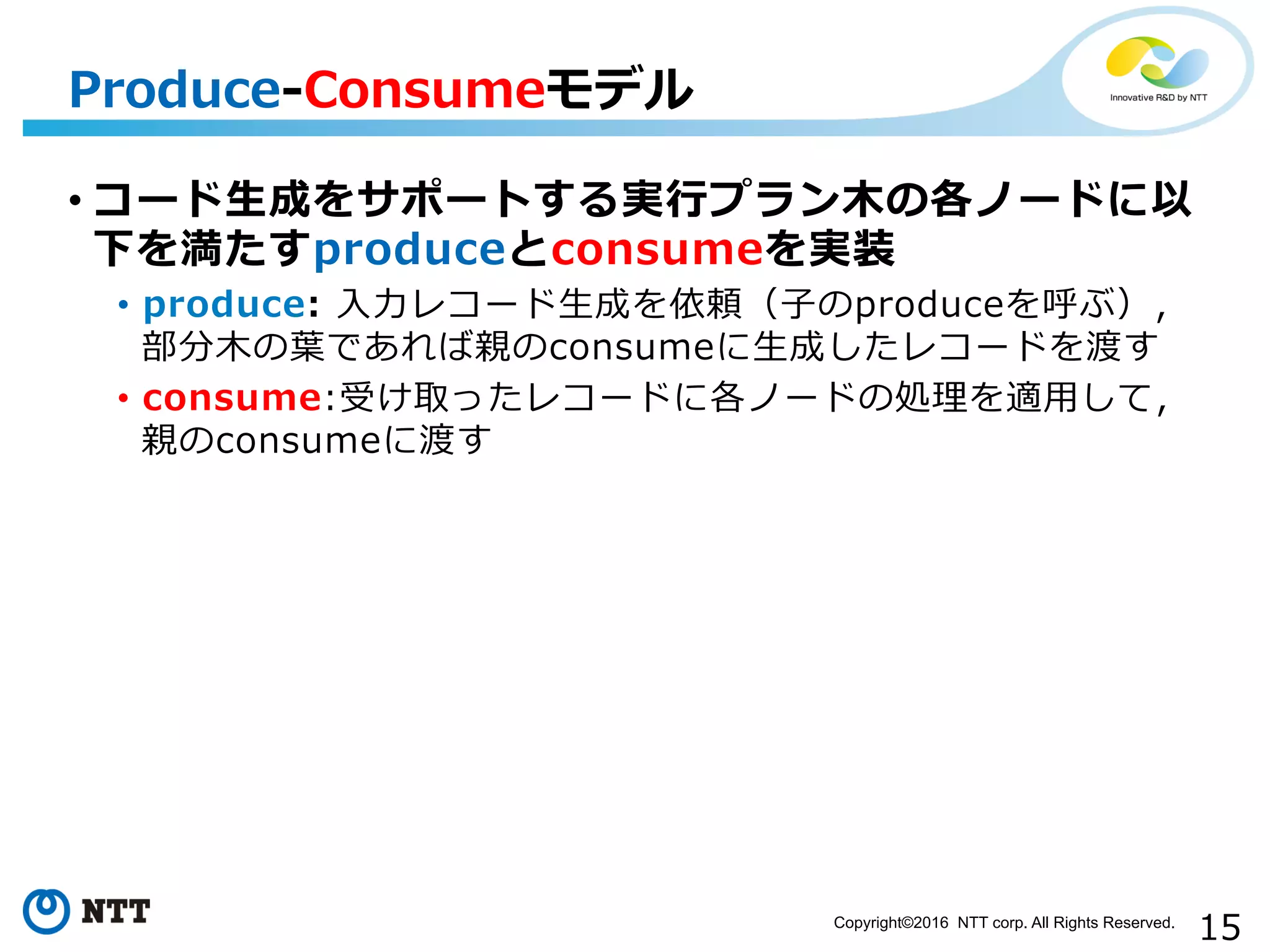 15Copyright©2016 NTT corp. All Rights Reserved.	
• コード⽣生成をサポートする実⾏行行プラン⽊木の各ノードに以
下を満たすproduceとconsumeを実装
•  produce:  ⼊入⼒力力レコード⽣生成を依頼（⼦子のproduceを呼ぶ），
部分⽊木の葉葉であれば親のconsumeに⽣生成したレコードを渡す
•  consume:受け取ったレコードに各ノードの処理理を適⽤用して，
親のconsumeに渡す
Produce-‐‑‒Consumeモデル
 