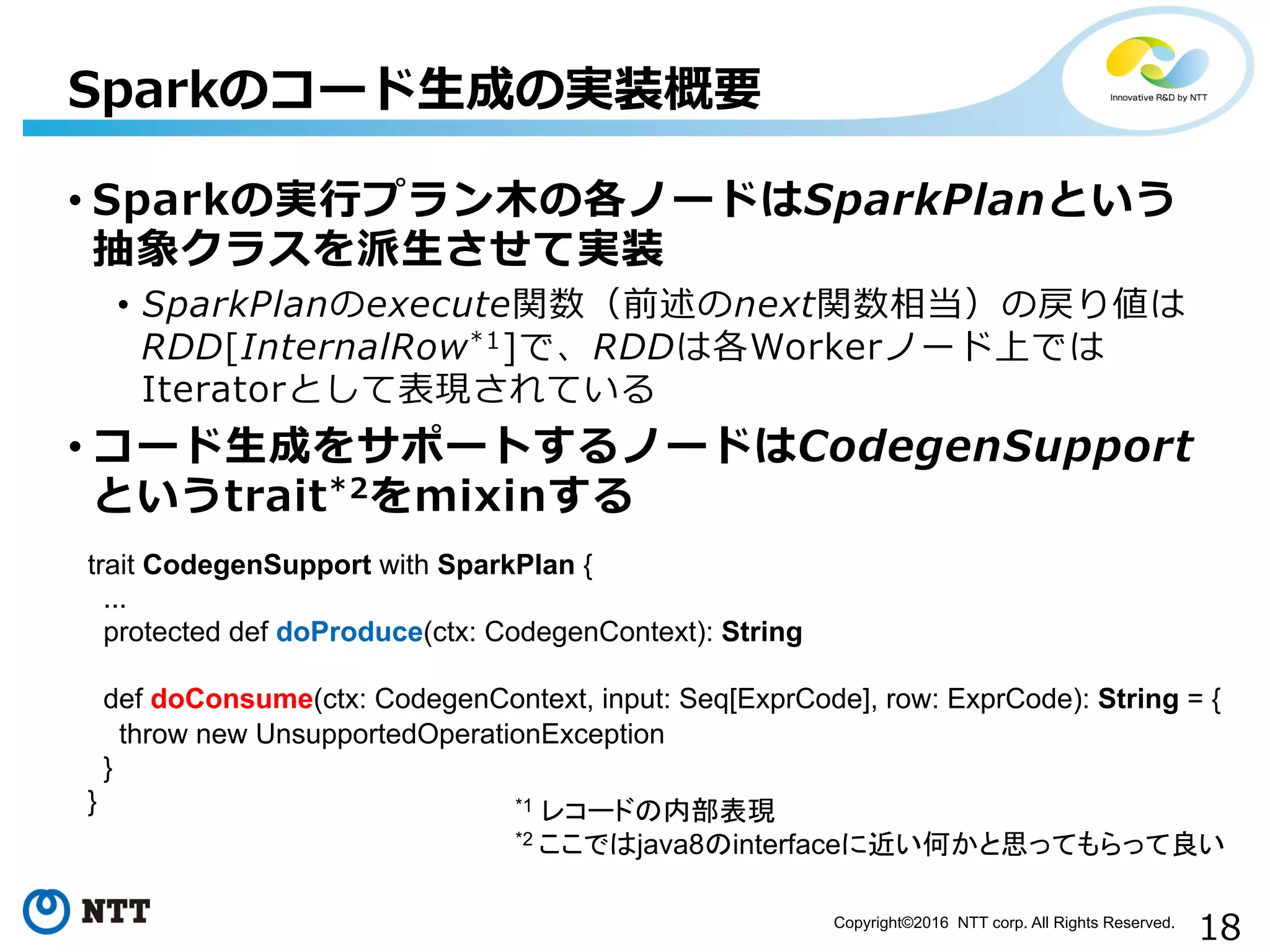 18Copyright©2016 NTT corp. All Rights Reserved.	
• Sparkの実⾏行行プラン⽊木の各ノードはSparkPlanという
抽象クラスを派⽣生させて実装
•  SparkPlanのexecute関数（前述のnext関数相当）の戻り値は
RDD[InternalRow*1]で、RDDは各Workerノード上では
Iteratorとして表現されている
• コード⽣生成をサポートするノードはCodegenSupport
というtrait*2をmixinする
Sparkのコード⽣生成の実装概要
*1 レコードの内部表現
*2 ここではjava8のinterfaceに近い何かと思ってもらって良い
trait CodegenSupport with SparkPlan {
...
protected def doProduce(ctx: CodegenContext): String
def doConsume(ctx: CodegenContext, input: Seq[ExprCode], row: ExprCode): String = {
throw new UnsupportedOperationException
}
}
 