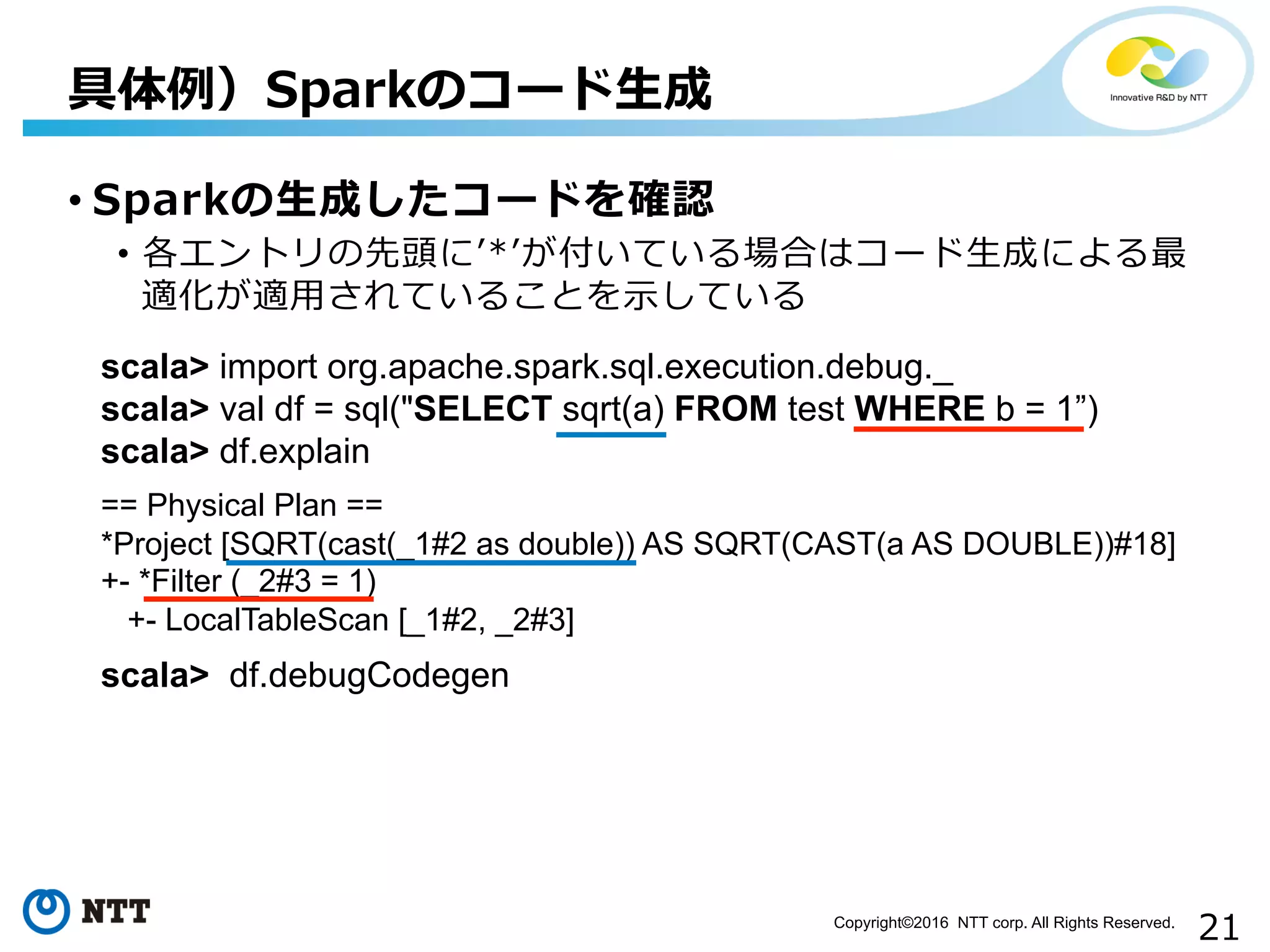 21Copyright©2016 NTT corp. All Rights Reserved.	
• Sparkの⽣生成したコードを確認
•  各エントリの先頭にʼ’*ʼ’が付いている場合はコード⽣生成による最
適化が適⽤用されていることを⽰示している
具体例例）Sparkのコード⽣生成
scala> import org.apache.spark.sql.execution.debug._
scala> val df = sql("SELECT sqrt(a) FROM test WHERE b = 1”)
scala> df.explain
== Physical Plan ==
*Project [SQRT(cast(_1#2 as double)) AS SQRT(CAST(a AS DOUBLE))#18]
+- *Filter (_2#3 = 1)
+- LocalTableScan [_1#2, _2#3]
scala> df.debugCodegen
 