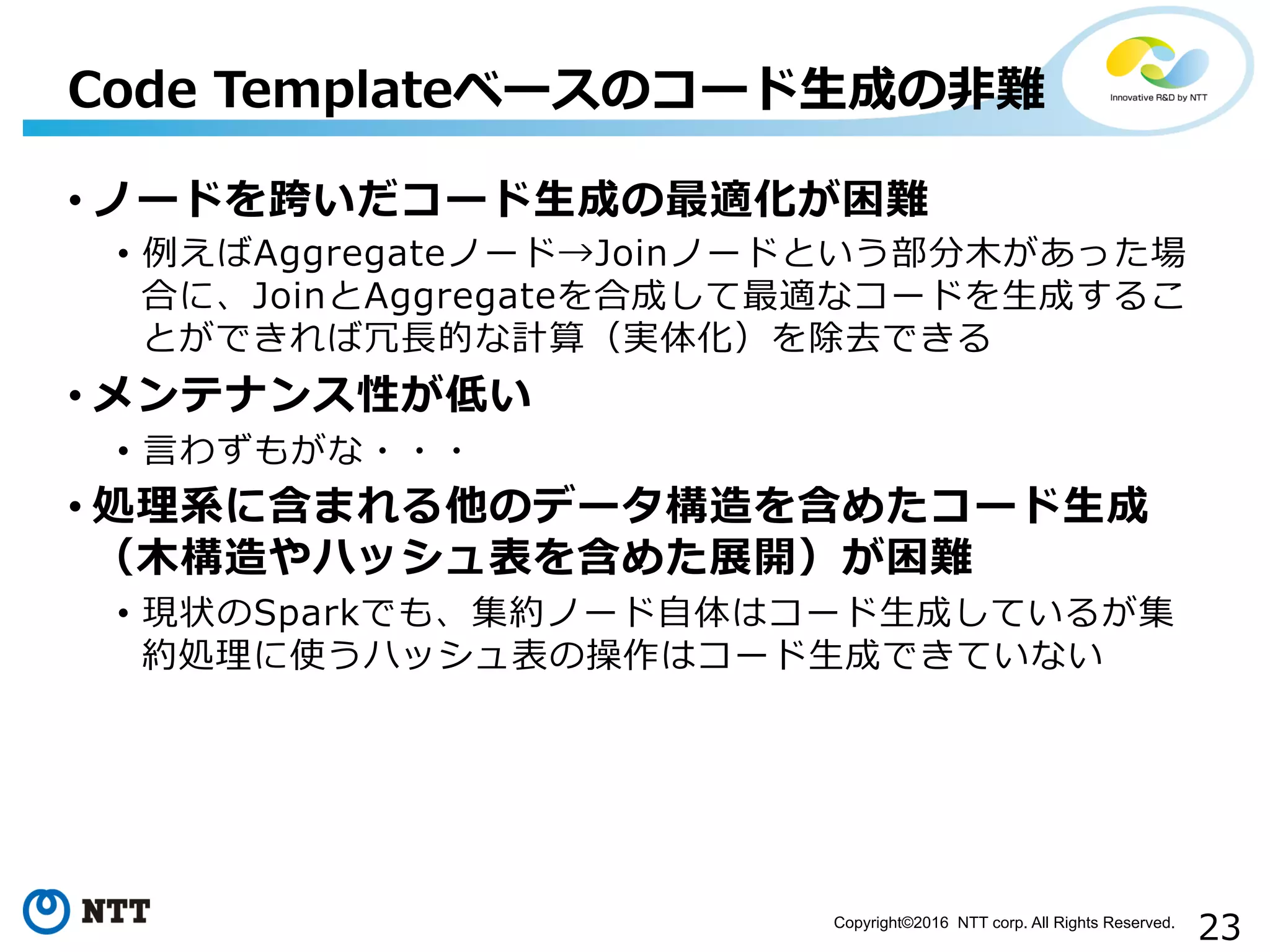 23Copyright©2016 NTT corp. All Rights Reserved.	
• ノードを跨いだコード⽣生成の最適化が困難
•  例例えばAggregateノード→Joinノードという部分⽊木があった場
合に、JoinとAggregateを合成して最適なコードを⽣生成するこ
とができれば冗⻑⾧長的な計算（実体化）を除去できる
• メンテナンス性が低い
•  ⾔言わずもがな・・・
• 処理理系に含まれる他のデータ構造を含めたコード⽣生成
（⽊木構造やハッシュ表を含めた展開）が困難
•  現状のSparkでも、集約ノード⾃自体はコード⽣生成しているが集
約処理理に使うハッシュ表の操作はコード⽣生成できていない
Code  Templateベースのコード⽣生成の⾮非難
 