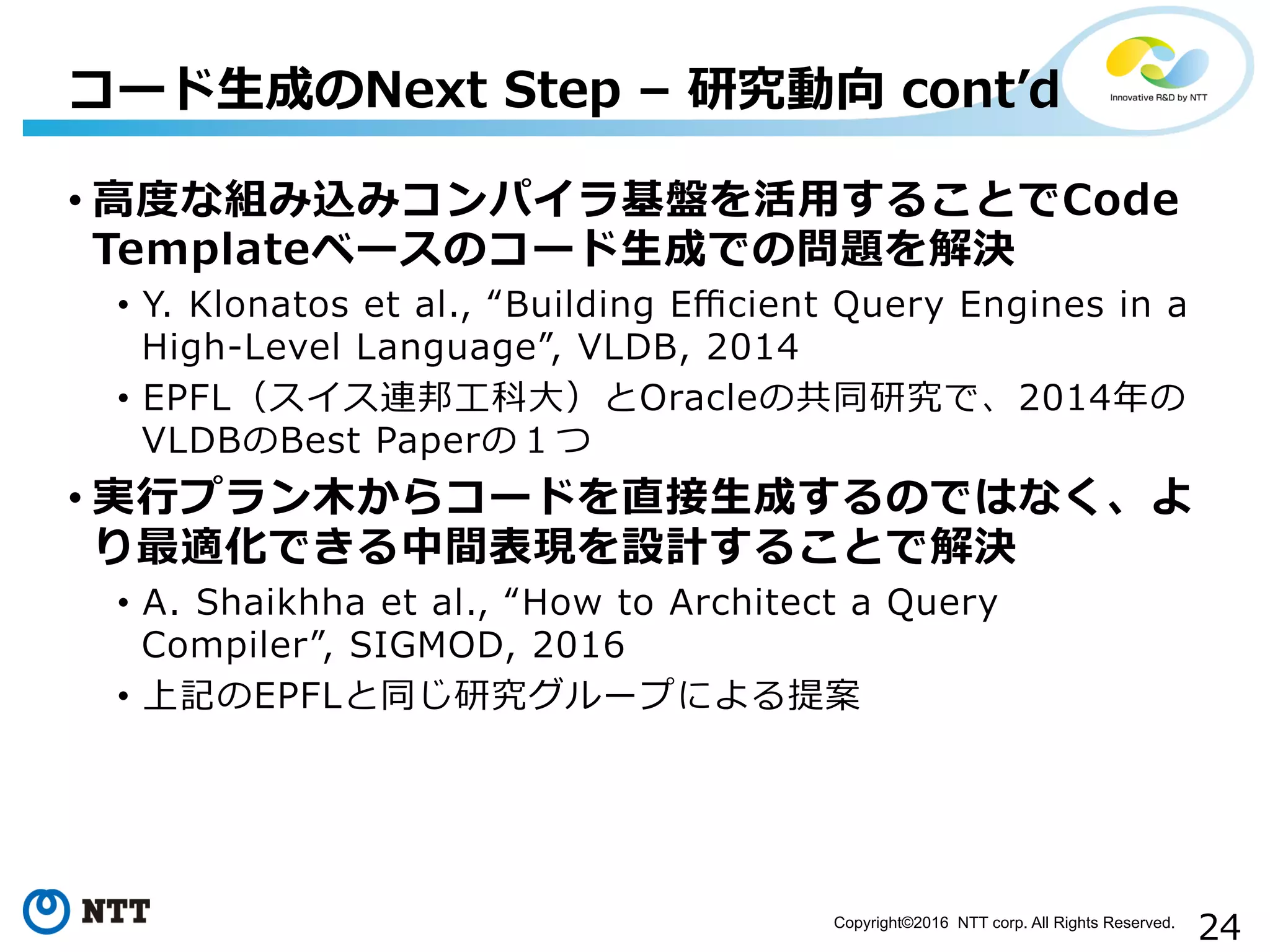 24Copyright©2016 NTT corp. All Rights Reserved.	
• ⾼高度度な組み込みコンパイラ基盤を活⽤用することでCode  
Templateベースのコード⽣生成での問題を解決
•  Y.  Klonatos  et  al.,  “Building  Eﬃcient  Query  Engines  in  a  
High-‐‑‒Level  Language”,  VLDB,  2014
•  EPFL（スイス連邦⼯工科⼤大）とOracleの共同研究で、2014年年の
VLDBのBest  Paperの１つ
• 実⾏行行プラン⽊木からコードを直接⽣生成するのではなく、よ
り最適化できる中間表現を設計することで解決
•  A.  Shaikhha  et  al.,  “How  to  Architect  a  Query  
Compiler”,  SIGMOD,  2016  
•  上記のEPFLと同じ研究グループによる提案
コード⽣生成のNext  Step  –  研究動向  contʼ’d
 