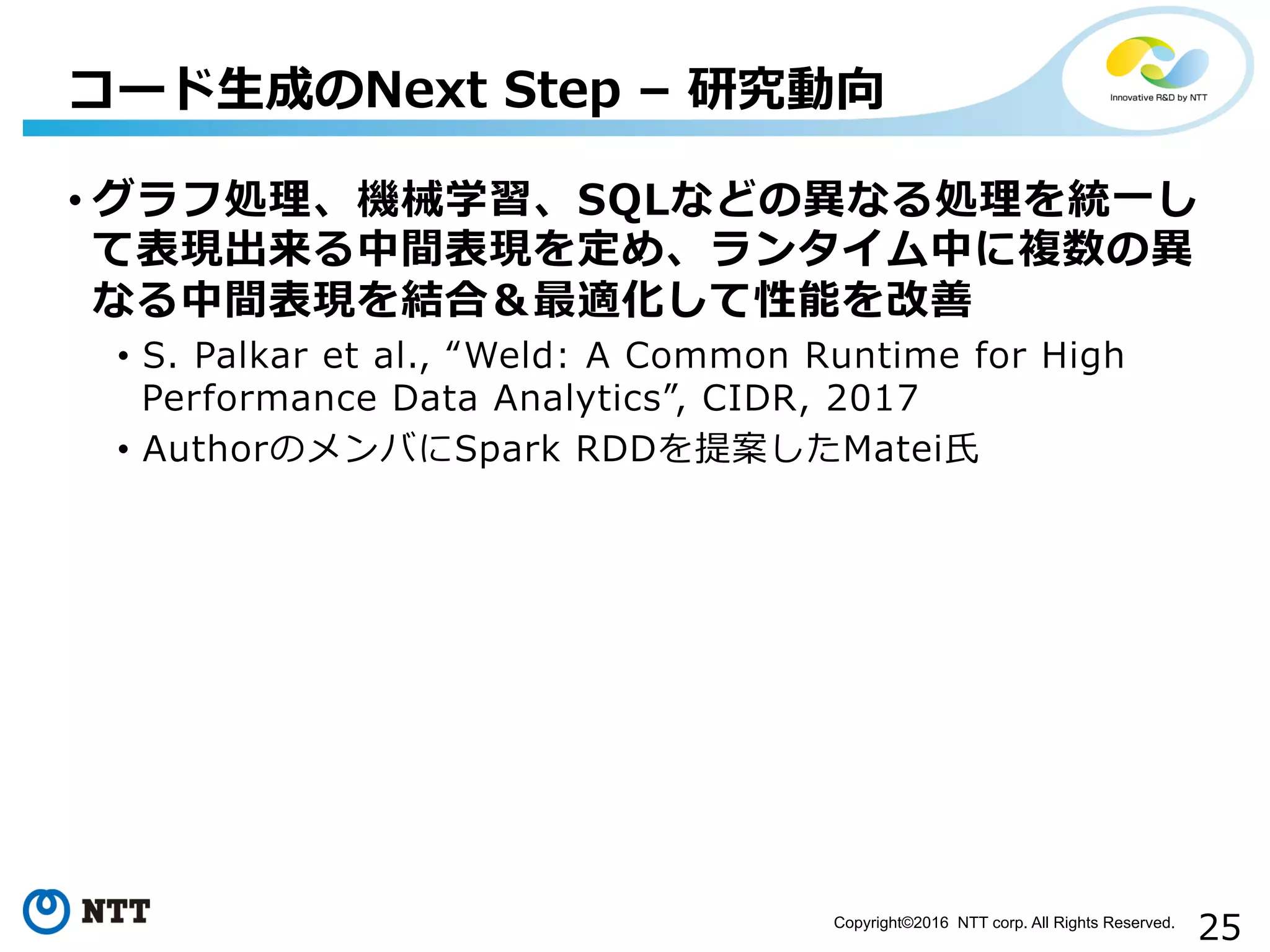 25Copyright©2016 NTT corp. All Rights Reserved.	
• グラフ処理理、機械学習、SQLなどの異異なる処理理を統⼀一し
て表現出来る中間表現を定め、ランタイム中に複数の異異
なる中間表現を結合＆最適化して性能を改善
•  S.  Palkar  et  al.,  “Weld:  A  Common  Runtime  for  High  
Performance  Data  Analytics”,  CIDR,  2017
•  AuthorのメンバにSpark  RDDを提案したMatei⽒氏
コード⽣生成のNext  Step  –  研究動向
 