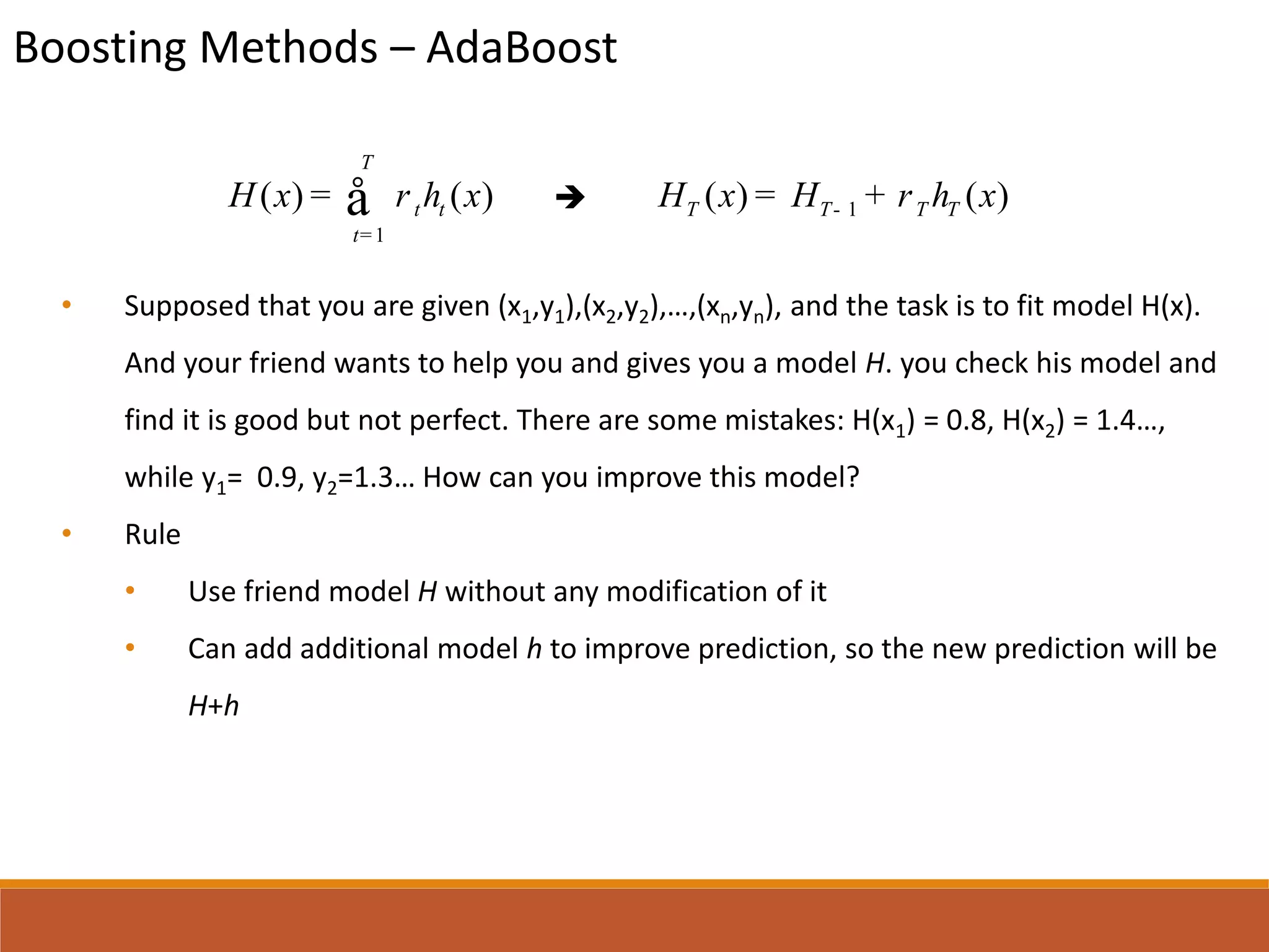 Boosting Methods – AdaBoost

• Supposed that you are given (x1,y1),(x2,y2),…,(xn,yn), and the task is to fit model H(x).
And your friend wants to help you and gives you a model H. you check his model and
find it is good but not perfect. There are some mistakes: H(x1) = 0.8, H(x2) = 1.4…,
while y1= 0.9, y2=1.3… How can you improve this model?
• Rule
• Use friend model H without any modification of it
• Can add additional model h to improve prediction, so the new prediction will be
H+h
1
( ) ( )
T
t t
t
H x h xr
=
= å 1( ) ( )T T T TH x H h xr-= +
 