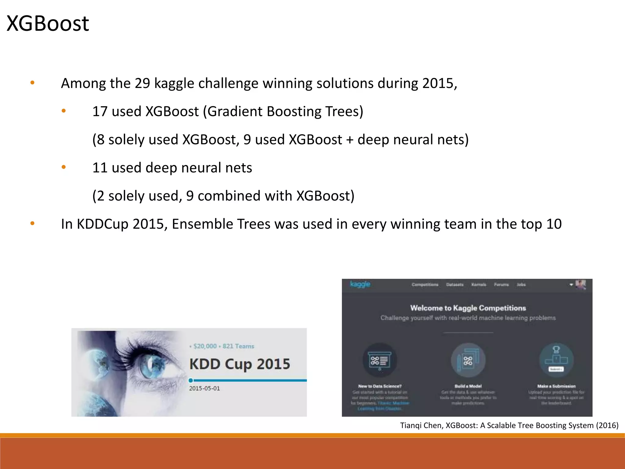 • Among the 29 kaggle challenge winning solutions during 2015,
• 17 used XGBoost (Gradient Boosting Trees)
(8 solely used XGBoost, 9 used XGBoost + deep neural nets)
• 11 used deep neural nets
(2 solely used, 9 combined with XGBoost)
• In KDDCup 2015, Ensemble Trees was used in every winning team in the top 10
XGBoost
*Tianqi Chen, XGBoost: A Scalable Tree Boosting System (2016)
 