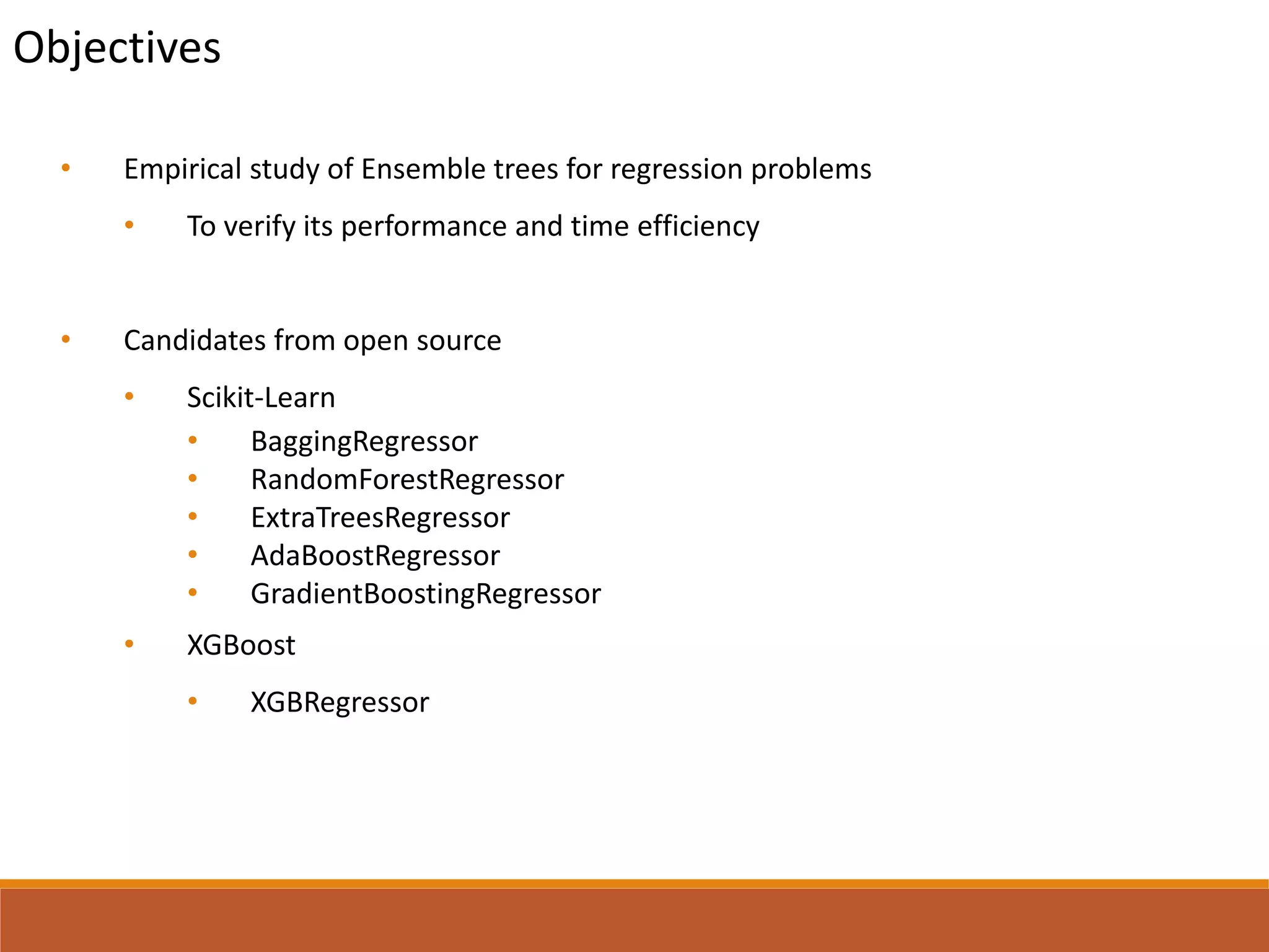 Objectives
• Empirical study of Ensemble trees for regression problems
• To verify its performance and time efficiency
• Candidates from open source
• Scikit-Learn
• BaggingRegressor
• RandomForestRegressor
• ExtraTreesRegressor
• AdaBoostRegressor
• GradientBoostingRegressor
• XGBoost
• XGBRegressor
 