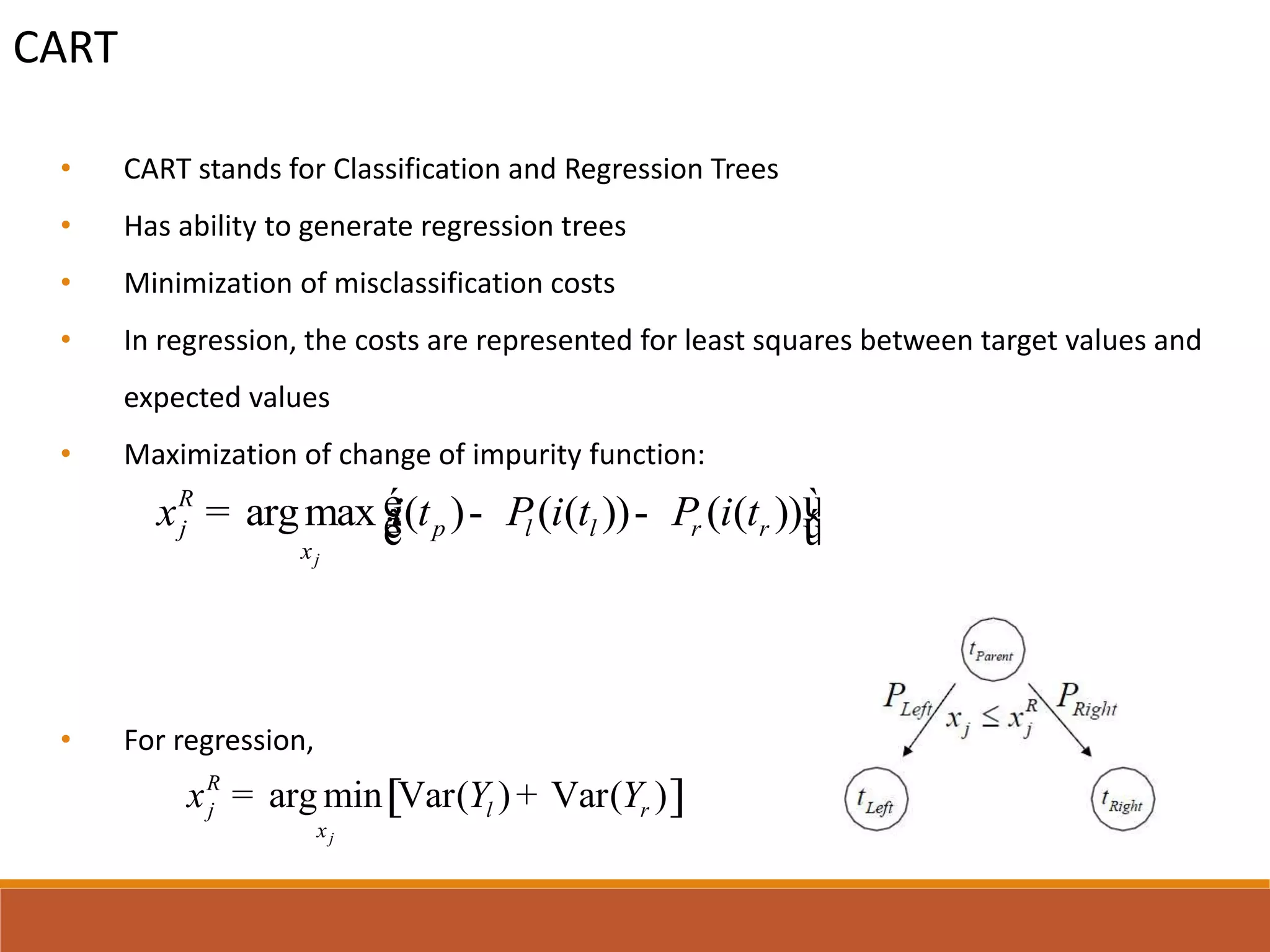 CART
• CART stands for Classification and Regression Trees
• Has ability to generate regression trees
• Minimization of misclassification costs
• In regression, the costs are represented for least squares between target values and
expected values
• Maximization of change of impurity function:
• For regression,
argmax ( ) ( ( )) ( ( ))
j
R
j p l l r r
x
x i t P i t P i té ù= - -ê úë û
[ ]arg min Var( ) Var( )
j
R
j l r
x
x Y Y= +
 