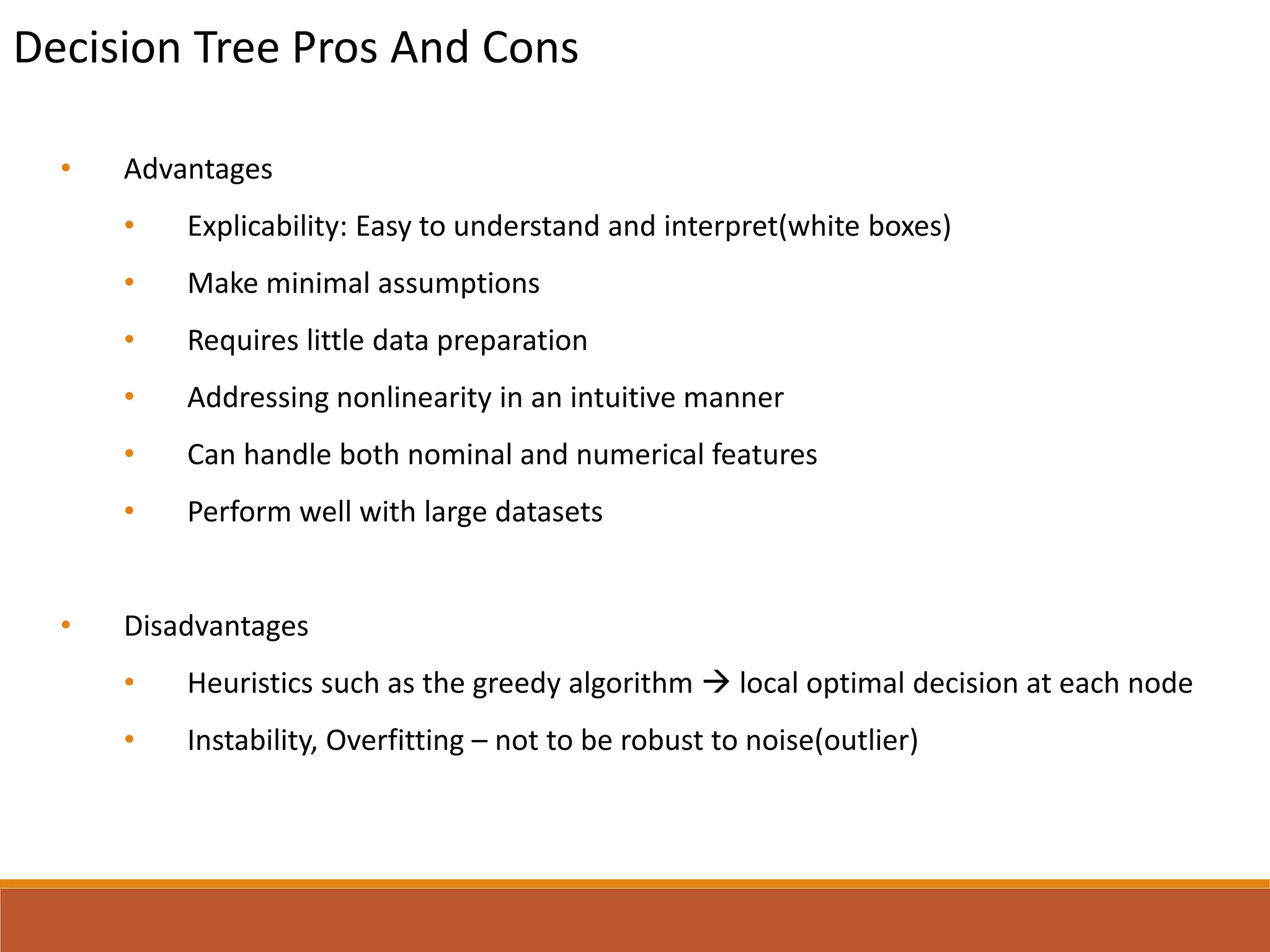 Decision Tree Pros And Cons
• Advantages
• Explicability: Easy to understand and interpret(white boxes)
• Make minimal assumptions
• Requires little data preparation
• Addressing nonlinearity in an intuitive manner
• Can handle both nominal and numerical features
• Perform well with large datasets
• Disadvantages
• Heuristics such as the greedy algorithm  local optimal decision at each node
• Instability, Overfitting – not to be robust to noise(outlier)
 