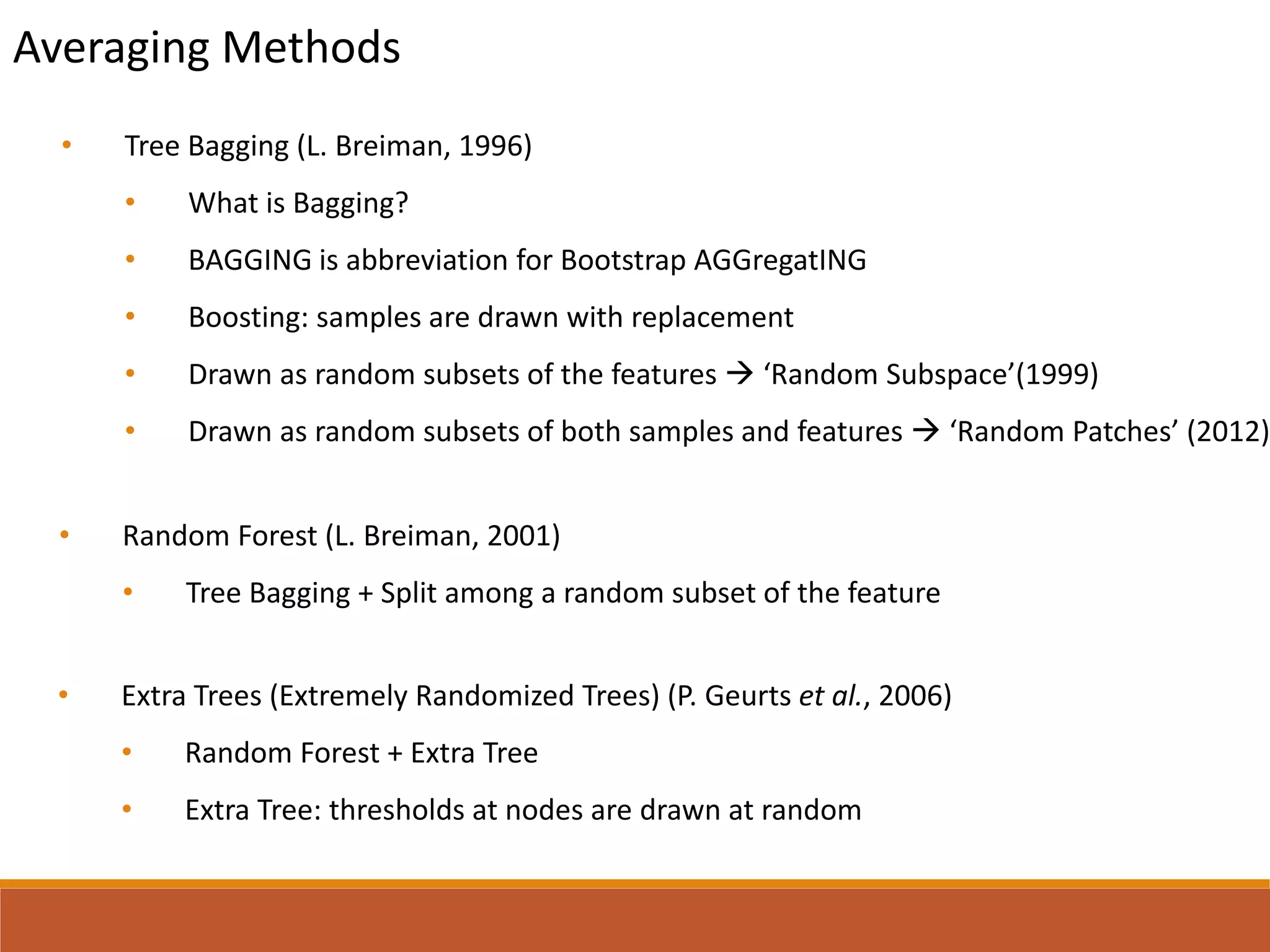 Averaging Methods
• Random Forest (L. Breiman, 2001)
• Tree Bagging + Split among a random subset of the feature
• Extra Trees (Extremely Randomized Trees) (P. Geurts et al., 2006)
• Random Forest + Extra Tree
• Extra Tree: thresholds at nodes are drawn at random
• Tree Bagging (L. Breiman, 1996)
• What is Bagging?
• BAGGING is abbreviation for Bootstrap AGGregatING
• Boosting: samples are drawn with replacement
• Drawn as random subsets of the features  ‘Random Subspace’(1999)
• Drawn as random subsets of both samples and features  ‘Random Patches’ (2012)
 