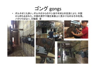 ゴング gongs
• ボルネオにも多い。ボルネオからのヤシ油や木材との交易により、中国
から持ち込まれた。中国の漢字や龍を楽器上に見かけるのはその名残。
パクりではない。※動画　音
 