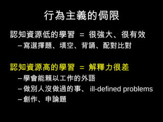 行為主義的侷限
認知資源低的學習 = 很強大、很有效
–寫選擇題、填空、背誦、配對比對
認知資源高的學習 = 解釋力很差
–學會能賴以工作的外語
–做別人沒做過的事、 ill-defined problems
–創作、申論題
 