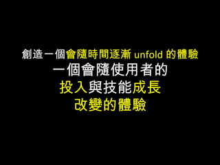創造一個會隨時間逐漸 unfold 的體驗
一個會隨使用者的
投入與技能成長
改變的體驗
 