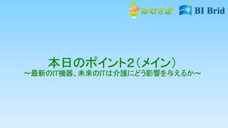 本日のポイント２（メイン）
～最新のIT機器、未来のITは介護にどう影響を与えるか～
 