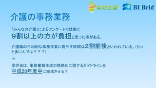 介護の事務業務
「みんなの介護」によるアンケートでは実に
９割以上の方が負担と思った事がある。
介護職の平均的な事務作業に費やす時間は２割前後といわれている。（もっ
と多いんでは？？？）
⇒
厚労省は、事務書類作成の簡略化に関するガイドラインを
平成28年度中に完成させる？
 