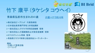 竹下 康平 (タケシタ コウヘイ)
青森県弘前市生まれの41歳
株式会社ビーブリッド 代表取締役
日本福祉教育専門学校 非常勤講師
一般社団法人クラウド利用促進機構 理事
一般社団法人介護離職防止対策促進機構 理事
ICTCカウンシル青森 監事
青森県クラウド事業化推進部会コーディネーター
趣味：
・介護×IT啓発活動
・ツーリング
介護×ITで約10年
 