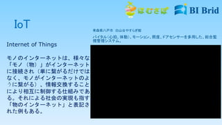 IoT 青森県八戸市 白山台やすらぎ館
バイタル（心拍、体動）、モーション、照度、ドアセンサーを多用した、総合監
視管理システム。
Internet of Things
モノのインターネットは、様々な
「モノ（物）」がインターネット
に接続され（単に繋がるだけでは
なく、モノがインターネットのよ
うに繋がる）、情報交換すること
により相互に制御する仕組みであ
る。それによる社会の実現も指す。
「物のインターネット」と表記さ
れた例もある。
 