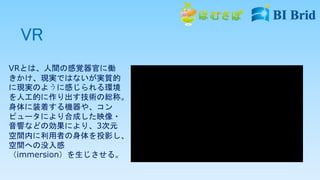 VR
VRとは、人間の感覚器官に働
きかけ、現実ではないが実質的
に現実のように感じられる環境
を人工的に作り出す技術の総称。
身体に装着する機器や、コン
ピュータにより合成した映像・
音響などの効果により、3次元
空間内に利用者の身体を投影し、
空間への没入感
（immersion）を生じさせる。
 