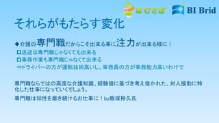 それらがもたらす変化
介護の専門職だからこそ出来る事に注力が出来る様に！
送迎は専門職じゃなくても出来る
事務作業も専門職じゃなくて出来る
⇒ドライバーの方が運転技術高いし、事務員の方が事務能力高いわけで
専門職ならではの高度な介護知識、経験値に基づき考え抜かれた、対人援助に特
化した仕事になっていくでしょう。
専門職は知性を磨き続けるお仕事に！by飯塚裕久氏
 
