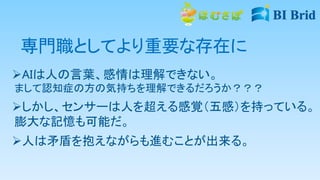 専門職としてより重要な存在に
AIは人の言葉、感情は理解できない。
まして認知症の方の気持ちを理解できるだろうか？？？
しかし、センサーは人を超える感覚（五感）を持っている。
膨大な記憶も可能だ。
人は矛盾を抱えながらも進むことが出来る。
 