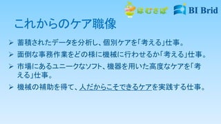 これからのケア職像
 蓄積されたデータを分析し、個別ケアを「考える」仕事。
 面倒な事務作業をどの様に機械に行わせるか「考える」仕事。
 市場にあるユニークなソフト、機器を用いた高度なケアを「考
える」仕事。
 機械の補助を得て、人だからこそできるケアを実践する仕事。
 