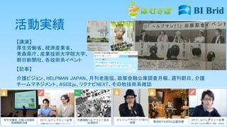 活動実績
【講演】
厚生労働省、経済産業省、
青森県庁、産業技術大学院大学、
朝日新聞社、各技術系イベント
【記事】
介護ビジョン、HELPMAN JAPAN、月刊老施協、政策金融公庫調査月報、週刊朝日、介護
チームマネジメント、ASCII.jp、リクナビNEXT、その他技術系雑誌
 