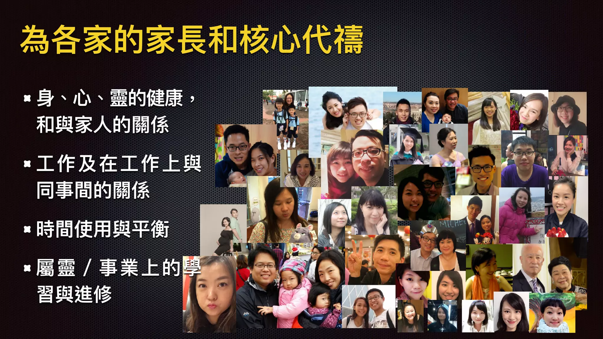 ⾝身、⼼心、靈的健康，
和與家⼈人的關係
⼯工作及在⼯工作上與
同事間的關係
時間使⽤用與平衡
屬靈／事業上的學
習與進修
為各家的家長和核⼼心代禱
 