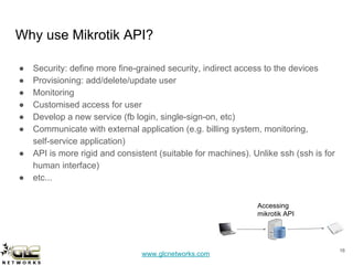 www.glcnetworks.com
Why use Mikrotik API?
● Security: define more fine-grained security, indirect access to the devices
● Provisioning: add/delete/update user
● Monitoring
● Customised access for user
● Develop a new service (fb login, single-sign-on, etc)
● Communicate with external application (e.g. billing system, monitoring,
self-service application)
● API is more rigid and consistent (suitable for machines). Unlike ssh (ssh is for
human interface)
● etc...
1616
Accessing
mikrotik API
 